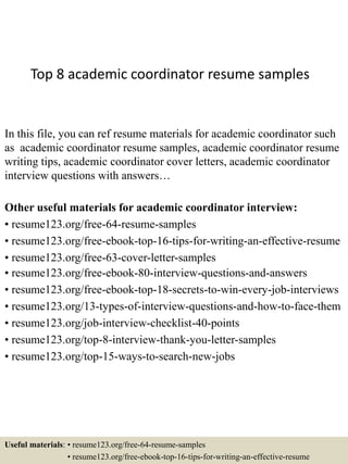 Top 8 academic coordinator resume samples
In this file, you can ref resume materials for academic coordinator such
as academic coordinator resume samples, academic coordinator resume
writing tips, academic coordinator cover letters, academic coordinator
interview questions with answers…
Other useful materials for academic coordinator interview:
• resume123.org/free-64-resume-samples
• resume123.org/free-ebook-top-16-tips-for-writing-an-effective-resume
• resume123.org/free-63-cover-letter-samples
• resume123.org/free-ebook-80-interview-questions-and-answers
• resume123.org/free-ebook-top-18-secrets-to-win-every-job-interviews
• resume123.org/13-types-of-interview-questions-and-how-to-face-them
• resume123.org/job-interview-checklist-40-points
• resume123.org/top-8-interview-thank-you-letter-samples
• resume123.org/top-15-ways-to-search-new-jobs
Useful materials: • resume123.org/free-64-resume-samples
• resume123.org/free-ebook-top-16-tips-for-writing-an-effective-resume
 