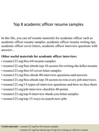 Top 8 academic officer resume samples
In this file, you can ref resume materials for academic officer such as
academic officer resume samples, academic officer resume writing tips,
academic officer cover letters, academic officer interview questions with
answers…
Other useful materials for academic officer interview:
• resume123.org/free-64-resume-samples
• resume123.org/free-ebook-top-18-secrets-for-writing-the-killer-resume
• resume123.org/free-63-cover-letter-samples
• resume123.org/free-ebook-80-interview-questions-and-answers
• resume123.org/free-ebook-top-18-secrets-to-win-every-job-interviews
• resume123.org/13-types-of-interview-questions-and-how-to-face-them
• resume123.org/job-interview-checklist-40-points
• resume123.org/top-8-interview-thank-you-letter-samples
• resume123.org/top-15-ways-to-search-new-jobs
Useful materials: • resume123.org/free-64-resume-samples
• resume123.org/free-ebook-top-16-tips-for-writing-an-effective-resume
 