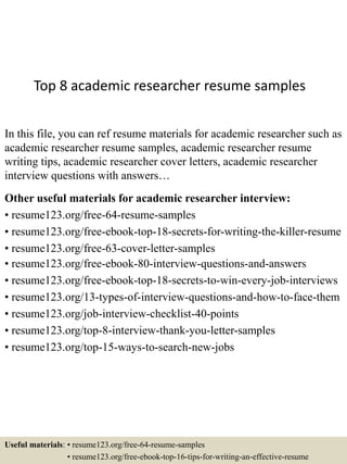 Top 8 academic researcher resume samples
In this file, you can ref resume materials for academic researcher such as
academic researcher resume samples, academic researcher resume
writing tips, academic researcher cover letters, academic researcher
interview questions with answers…
Other useful materials for academic researcher interview:
• resume123.org/free-64-resume-samples
• resume123.org/free-ebook-top-18-secrets-for-writing-the-killer-resume
• resume123.org/free-63-cover-letter-samples
• resume123.org/free-ebook-80-interview-questions-and-answers
• resume123.org/free-ebook-top-18-secrets-to-win-every-job-interviews
• resume123.org/13-types-of-interview-questions-and-how-to-face-them
• resume123.org/job-interview-checklist-40-points
• resume123.org/top-8-interview-thank-you-letter-samples
• resume123.org/top-15-ways-to-search-new-jobs
Useful materials: • resume123.org/free-64-resume-samples
• resume123.org/free-ebook-top-16-tips-for-writing-an-effective-resume
 