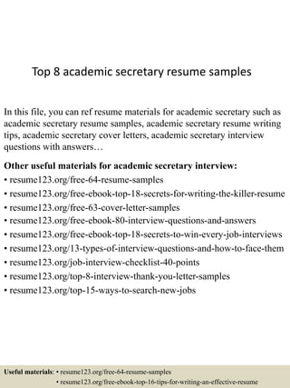 Top 8 academic secretary resume samples
In this file, you can ref resume materials for academic secretary such as
academic secretary resume samples, academic secretary resume writing
tips, academic secretary cover letters, academic secretary interview
questions with answers…
Other useful materials for academic secretary interview:
• resume123.org/free-64-resume-samples
• resume123.org/free-ebook-top-18-secrets-for-writing-the-killer-resume
• resume123.org/free-63-cover-letter-samples
• resume123.org/free-ebook-80-interview-questions-and-answers
• resume123.org/free-ebook-top-18-secrets-to-win-every-job-interviews
• resume123.org/13-types-of-interview-questions-and-how-to-face-them
• resume123.org/job-interview-checklist-40-points
• resume123.org/top-8-interview-thank-you-letter-samples
• resume123.org/top-15-ways-to-search-new-jobs
Useful materials: • resume123.org/free-64-resume-samples
• resume123.org/free-ebook-top-16-tips-for-writing-an-effective-resume
 