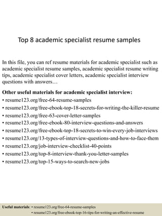 Top 8 academic specialist resume samples
In this file, you can ref resume materials for academic specialist such as
academic specialist resume samples, academic specialist resume writing
tips, academic specialist cover letters, academic specialist interview
questions with answers…
Other useful materials for academic specialist interview:
• resume123.org/free-64-resume-samples
• resume123.org/free-ebook-top-18-secrets-for-writing-the-killer-resume
• resume123.org/free-63-cover-letter-samples
• resume123.org/free-ebook-80-interview-questions-and-answers
• resume123.org/free-ebook-top-18-secrets-to-win-every-job-interviews
• resume123.org/13-types-of-interview-questions-and-how-to-face-them
• resume123.org/job-interview-checklist-40-points
• resume123.org/top-8-interview-thank-you-letter-samples
• resume123.org/top-15-ways-to-search-new-jobs
Useful materials: • resume123.org/free-64-resume-samples
• resume123.org/free-ebook-top-16-tips-for-writing-an-effective-resume
 