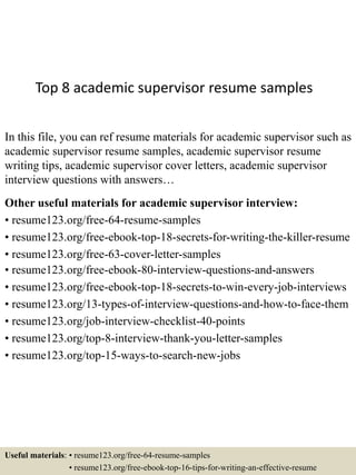 Top 8 academic supervisor resume samples
In this file, you can ref resume materials for academic supervisor such as
academic supervisor resume samples, academic supervisor resume
writing tips, academic supervisor cover letters, academic supervisor
interview questions with answers…
Other useful materials for academic supervisor interview:
• resume123.org/free-64-resume-samples
• resume123.org/free-ebook-top-18-secrets-for-writing-the-killer-resume
• resume123.org/free-63-cover-letter-samples
• resume123.org/free-ebook-80-interview-questions-and-answers
• resume123.org/free-ebook-top-18-secrets-to-win-every-job-interviews
• resume123.org/13-types-of-interview-questions-and-how-to-face-them
• resume123.org/job-interview-checklist-40-points
• resume123.org/top-8-interview-thank-you-letter-samples
• resume123.org/top-15-ways-to-search-new-jobs
Useful materials: • resume123.org/free-64-resume-samples
• resume123.org/free-ebook-top-16-tips-for-writing-an-effective-resume
 