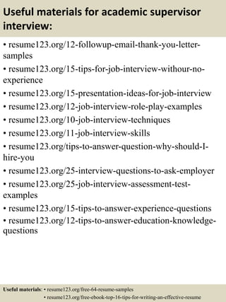 Useful materials for academic supervisor
interview:
• resume123.org/12-followup-email-thank-you-letter-
samples
• resume123.org/15-tips-for-job-interview-withour-no-
experience
• resume123.org/15-presentation-ideas-for-job-interview
• resume123.org/12-job-interview-role-play-examples
• resume123.org/10-job-interview-techniques
• resume123.org/11-job-interview-skills
• resume123.org/tips-to-answer-question-why-should-I-
hire-you
• resume123.org/25-interview-questions-to-ask-employer
• resume123.org/25-job-interview-assessment-test-
examples
• resume123.org/15-tips-to-answer-experience-questions
• resume123.org/12-tips-to-answer-education-knowledge-
questions
Useful materials: • resume123.org/free-64-resume-samples
• resume123.org/free-ebook-top-16-tips-for-writing-an-effective-resume
 
