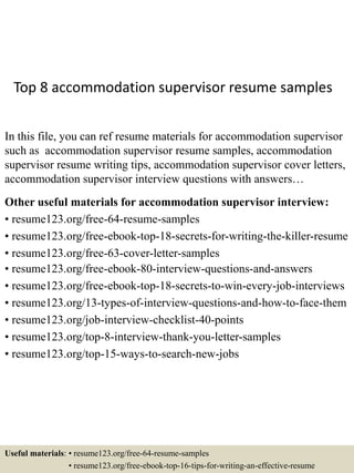 Top 8 accommodation supervisor resume samples
In this file, you can ref resume materials for accommodation supervisor
such as accommodation supervisor resume samples, accommodation
supervisor resume writing tips, accommodation supervisor cover letters,
accommodation supervisor interview questions with answers…
Other useful materials for accommodation supervisor interview:
• resume123.org/free-64-resume-samples
• resume123.org/free-ebook-top-18-secrets-for-writing-the-killer-resume
• resume123.org/free-63-cover-letter-samples
• resume123.org/free-ebook-80-interview-questions-and-answers
• resume123.org/free-ebook-top-18-secrets-to-win-every-job-interviews
• resume123.org/13-types-of-interview-questions-and-how-to-face-them
• resume123.org/job-interview-checklist-40-points
• resume123.org/top-8-interview-thank-you-letter-samples
• resume123.org/top-15-ways-to-search-new-jobs
Useful materials: • resume123.org/free-64-resume-samples
• resume123.org/free-ebook-top-16-tips-for-writing-an-effective-resume
 