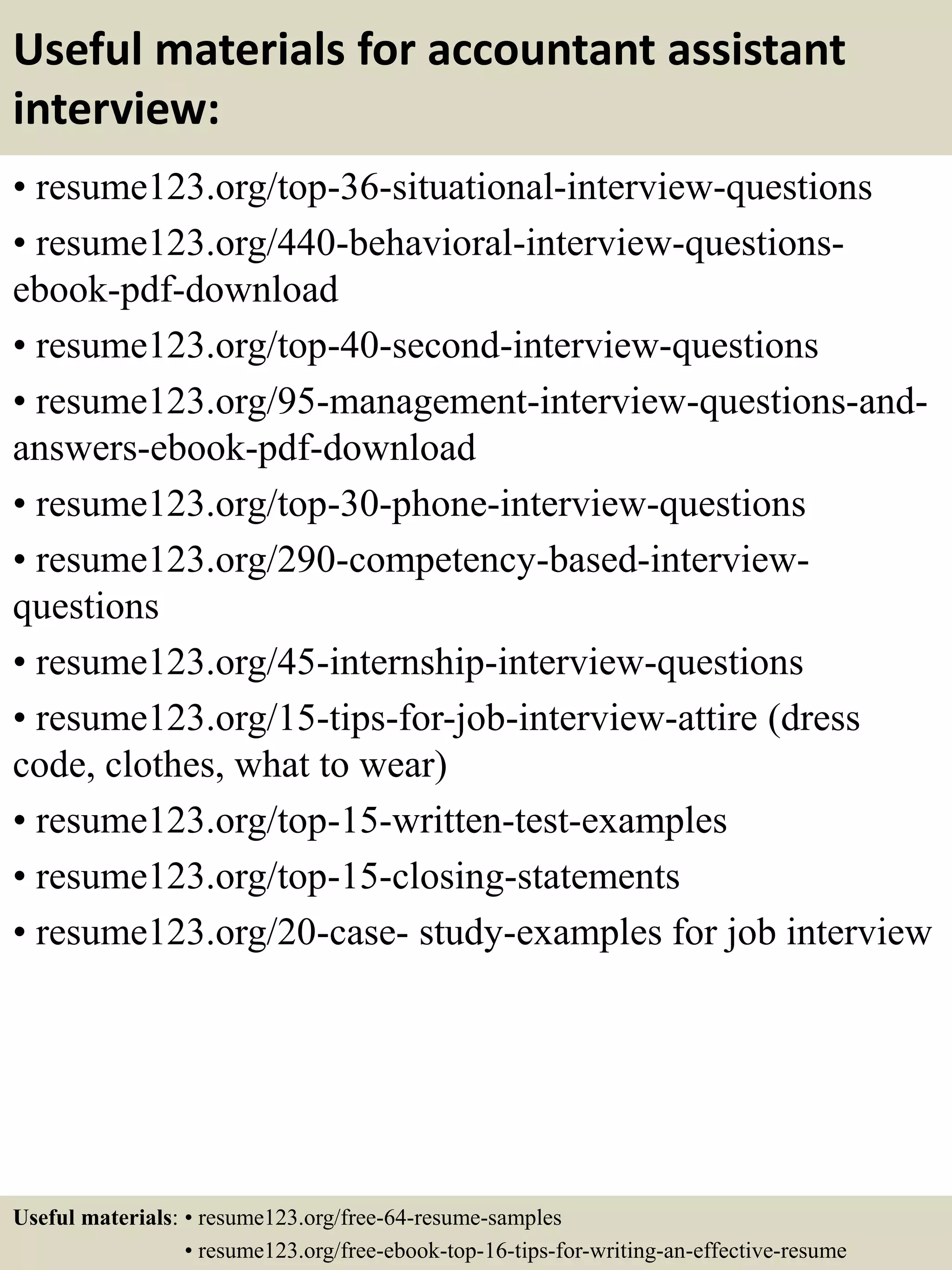 Useful materials for accountant assistant
interview:
• resume123.org/top-36-situational-interview-questions
• resume123.org/440-behavioral-interview-questions-
ebook-pdf-download
• resume123.org/top-40-second-interview-questions
• resume123.org/95-management-interview-questions-and-
answers-ebook-pdf-download
• resume123.org/top-30-phone-interview-questions
• resume123.org/290-competency-based-interview-
questions
• resume123.org/45-internship-interview-questions
• resume123.org/15-tips-for-job-interview-attire (dress
code, clothes, what to wear)
• resume123.org/top-15-written-test-examples
• resume123.org/top-15-closing-statements
• resume123.org/20-case- study-examples for job interview
Useful materials: • resume123.org/free-64-resume-samples
• resume123.org/free-ebook-top-16-tips-for-writing-an-effective-resume
 