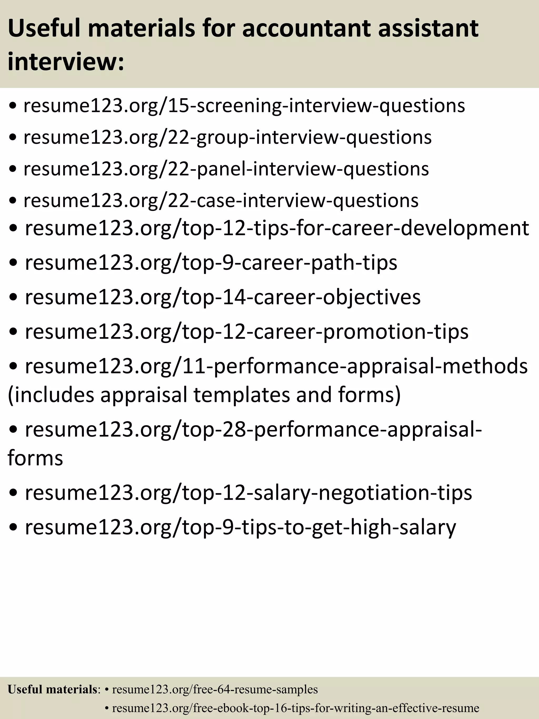 Useful materials for accountant assistant
interview:
• resume123.org/15-screening-interview-questions
• resume123.org/22-group-interview-questions
• resume123.org/22-panel-interview-questions
• resume123.org/22-case-interview-questions
• resume123.org/top-12-tips-for-career-development
• resume123.org/top-9-career-path-tips
• resume123.org/top-14-career-objectives
• resume123.org/top-12-career-promotion-tips
• resume123.org/11-performance-appraisal-methods
(includes appraisal templates and forms)
• resume123.org/top-28-performance-appraisal-
forms
• resume123.org/top-12-salary-negotiation-tips
• resume123.org/top-9-tips-to-get-high-salary
Useful materials: • resume123.org/free-64-resume-samples
• resume123.org/free-ebook-top-16-tips-for-writing-an-effective-resume
 