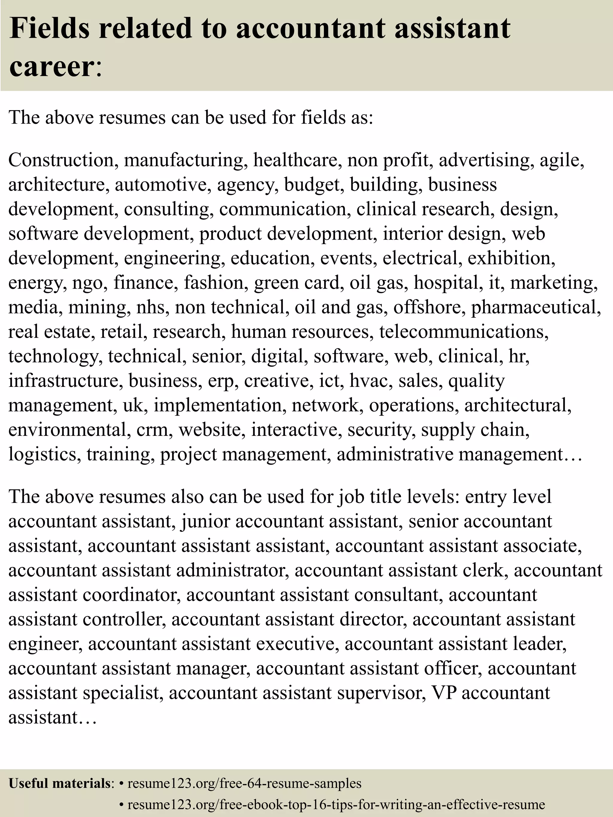 Fields related to accountant assistant
career:
The above resumes can be used for fields as:
Construction, manufacturing, healthcare, non profit, advertising, agile,
architecture, automotive, agency, budget, building, business
development, consulting, communication, clinical research, design,
software development, product development, interior design, web
development, engineering, education, events, electrical, exhibition,
energy, ngo, finance, fashion, green card, oil gas, hospital, it, marketing,
media, mining, nhs, non technical, oil and gas, offshore, pharmaceutical,
real estate, retail, research, human resources, telecommunications,
technology, technical, senior, digital, software, web, clinical, hr,
infrastructure, business, erp, creative, ict, hvac, sales, quality
management, uk, implementation, network, operations, architectural,
environmental, crm, website, interactive, security, supply chain,
logistics, training, project management, administrative management…
The above resumes also can be used for job title levels: entry level
accountant assistant, junior accountant assistant, senior accountant
assistant, accountant assistant assistant, accountant assistant associate,
accountant assistant administrator, accountant assistant clerk, accountant
assistant coordinator, accountant assistant consultant, accountant
assistant controller, accountant assistant director, accountant assistant
engineer, accountant assistant executive, accountant assistant leader,
accountant assistant manager, accountant assistant officer, accountant
assistant specialist, accountant assistant supervisor, VP accountant
assistant…
Useful materials: • resume123.org/free-64-resume-samples
• resume123.org/free-ebook-top-16-tips-for-writing-an-effective-resume
 