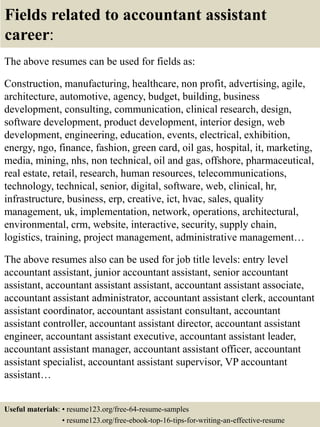 Fields related to accountant assistant
career:
The above resumes can be used for fields as:
Construction, manufacturing, healthcare, non profit, advertising, agile,
architecture, automotive, agency, budget, building, business
development, consulting, communication, clinical research, design,
software development, product development, interior design, web
development, engineering, education, events, electrical, exhibition,
energy, ngo, finance, fashion, green card, oil gas, hospital, it, marketing,
media, mining, nhs, non technical, oil and gas, offshore, pharmaceutical,
real estate, retail, research, human resources, telecommunications,
technology, technical, senior, digital, software, web, clinical, hr,
infrastructure, business, erp, creative, ict, hvac, sales, quality
management, uk, implementation, network, operations, architectural,
environmental, crm, website, interactive, security, supply chain,
logistics, training, project management, administrative management…
The above resumes also can be used for job title levels: entry level
accountant assistant, junior accountant assistant, senior accountant
assistant, accountant assistant assistant, accountant assistant associate,
accountant assistant administrator, accountant assistant clerk, accountant
assistant coordinator, accountant assistant consultant, accountant
assistant controller, accountant assistant director, accountant assistant
engineer, accountant assistant executive, accountant assistant leader,
accountant assistant manager, accountant assistant officer, accountant
assistant specialist, accountant assistant supervisor, VP accountant
assistant…
Useful materials: • resume123.org/free-64-resume-samples
• resume123.org/free-ebook-top-16-tips-for-writing-an-effective-resume
 