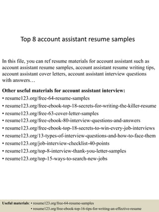 Top 8 account assistant resume samples
In this file, you can ref resume materials for account assistant such as
account assistant resume samples, account assistant resume writing tips,
account assistant cover letters, account assistant interview questions
with answers…
Other useful materials for account assistant interview:
• resume123.org/free-64-resume-samples
• resume123.org/free-ebook-top-18-secrets-for-writing-the-killer-resume
• resume123.org/free-63-cover-letter-samples
• resume123.org/free-ebook-80-interview-questions-and-answers
• resume123.org/free-ebook-top-18-secrets-to-win-every-job-interviews
• resume123.org/13-types-of-interview-questions-and-how-to-face-them
• resume123.org/job-interview-checklist-40-points
• resume123.org/top-8-interview-thank-you-letter-samples
• resume123.org/top-15-ways-to-search-new-jobs
Useful materials: • resume123.org/free-64-resume-samples
• resume123.org/free-ebook-top-16-tips-for-writing-an-effective-resume
 