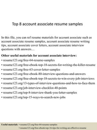Top 8 account associate resume samples
In this file, you can ref resume materials for account associate such as
account associate resume samples, account associate resume writing
tips, account associate cover letters, account associate interview
questions with answers…
Other useful materials for account associate interview:
• resume123.org/free-64-resume-samples
• resume123.org/free-ebook-top-18-secrets-for-writing-the-killer-resume
• resume123.org/free-63-cover-letter-samples
• resume123.org/free-ebook-80-interview-questions-and-answers
• resume123.org/free-ebook-top-18-secrets-to-win-every-job-interviews
• resume123.org/13-types-of-interview-questions-and-how-to-face-them
• resume123.org/job-interview-checklist-40-points
• resume123.org/top-8-interview-thank-you-letter-samples
• resume123.org/top-15-ways-to-search-new-jobs
Useful materials: • resume123.org/free-64-resume-samples
• resume123.org/free-ebook-top-16-tips-for-writing-an-effective-resume
 