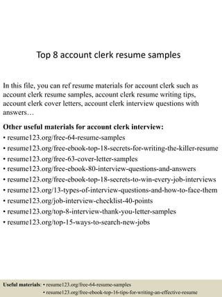 Top 8 account clerk resume samples
In this file, you can ref resume materials for account clerk such as
account clerk resume samples, account clerk resume writing tips,
account clerk cover letters, account clerk interview questions with
answers…
Other useful materials for account clerk interview:
• resume123.org/free-64-resume-samples
• resume123.org/free-ebook-top-18-secrets-for-writing-the-killer-resume
• resume123.org/free-63-cover-letter-samples
• resume123.org/free-ebook-80-interview-questions-and-answers
• resume123.org/free-ebook-top-18-secrets-to-win-every-job-interviews
• resume123.org/13-types-of-interview-questions-and-how-to-face-them
• resume123.org/job-interview-checklist-40-points
• resume123.org/top-8-interview-thank-you-letter-samples
• resume123.org/top-15-ways-to-search-new-jobs
Useful materials: • resume123.org/free-64-resume-samples
• resume123.org/free-ebook-top-16-tips-for-writing-an-effective-resume
 