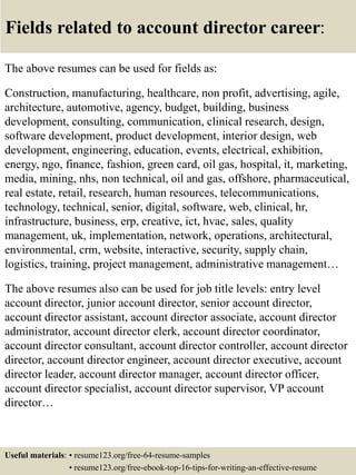Fields related to account director career:
The above resumes can be used for fields as:
Construction, manufacturing, healthcare, non profit, advertising, agile,
architecture, automotive, agency, budget, building, business
development, consulting, communication, clinical research, design,
software development, product development, interior design, web
development, engineering, education, events, electrical, exhibition,
energy, ngo, finance, fashion, green card, oil gas, hospital, it, marketing,
media, mining, nhs, non technical, oil and gas, offshore, pharmaceutical,
real estate, retail, research, human resources, telecommunications,
technology, technical, senior, digital, software, web, clinical, hr,
infrastructure, business, erp, creative, ict, hvac, sales, quality
management, uk, implementation, network, operations, architectural,
environmental, crm, website, interactive, security, supply chain,
logistics, training, project management, administrative management…
The above resumes also can be used for job title levels: entry level
account director, junior account director, senior account director,
account director assistant, account director associate, account director
administrator, account director clerk, account director coordinator,
account director consultant, account director controller, account director
director, account director engineer, account director executive, account
director leader, account director manager, account director officer,
account director specialist, account director supervisor, VP account
director…
Useful materials: • resume123.org/free-64-resume-samples
• resume123.org/free-ebook-top-16-tips-for-writing-an-effective-resume
 