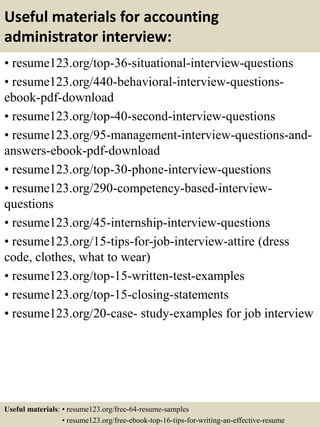 Useful materials for accounting
administrator interview:
• resume123.org/top-36-situational-interview-questions
• resume123.org/440-behavioral-interview-questions-
ebook-pdf-download
• resume123.org/top-40-second-interview-questions
• resume123.org/95-management-interview-questions-and-
answers-ebook-pdf-download
• resume123.org/top-30-phone-interview-questions
• resume123.org/290-competency-based-interview-
questions
• resume123.org/45-internship-interview-questions
• resume123.org/15-tips-for-job-interview-attire (dress
code, clothes, what to wear)
• resume123.org/top-15-written-test-examples
• resume123.org/top-15-closing-statements
• resume123.org/20-case- study-examples for job interview
Useful materials: • resume123.org/free-64-resume-samples
• resume123.org/free-ebook-top-16-tips-for-writing-an-effective-resume
 