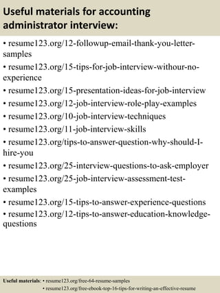 Useful materials for accounting
administrator interview:
• resume123.org/12-followup-email-thank-you-letter-
samples
• resume123.org/15-tips-for-job-interview-withour-no-
experience
• resume123.org/15-presentation-ideas-for-job-interview
• resume123.org/12-job-interview-role-play-examples
• resume123.org/10-job-interview-techniques
• resume123.org/11-job-interview-skills
• resume123.org/tips-to-answer-question-why-should-I-
hire-you
• resume123.org/25-interview-questions-to-ask-employer
• resume123.org/25-job-interview-assessment-test-
examples
• resume123.org/15-tips-to-answer-experience-questions
• resume123.org/12-tips-to-answer-education-knowledge-
questions
Useful materials: • resume123.org/free-64-resume-samples
• resume123.org/free-ebook-top-16-tips-for-writing-an-effective-resume
 