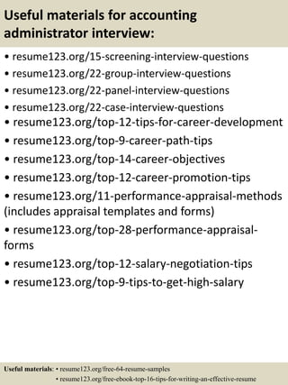 Useful materials for accounting
administrator interview:
• resume123.org/15-screening-interview-questions
• resume123.org/22-group-interview-questions
• resume123.org/22-panel-interview-questions
• resume123.org/22-case-interview-questions
• resume123.org/top-12-tips-for-career-development
• resume123.org/top-9-career-path-tips
• resume123.org/top-14-career-objectives
• resume123.org/top-12-career-promotion-tips
• resume123.org/11-performance-appraisal-methods
(includes appraisal templates and forms)
• resume123.org/top-28-performance-appraisal-
forms
• resume123.org/top-12-salary-negotiation-tips
• resume123.org/top-9-tips-to-get-high-salary
Useful materials: • resume123.org/free-64-resume-samples
• resume123.org/free-ebook-top-16-tips-for-writing-an-effective-resume
 