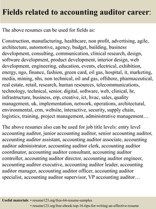 Fields related to accounting auditor career:
The above resumes can be used for fields as:
Construction, manufacturing, healthcare, non profit, advertising, agile,
architecture, automotive, agency, budget, building, business
development, consulting, communication, clinical research, design,
software development, product development, interior design, web
development, engineering, education, events, electrical, exhibition,
energy, ngo, finance, fashion, green card, oil gas, hospital, it, marketing,
media, mining, nhs, non technical, oil and gas, offshore, pharmaceutical,
real estate, retail, research, human resources, telecommunications,
technology, technical, senior, digital, software, web, clinical, hr,
infrastructure, business, erp, creative, ict, hvac, sales, quality
management, uk, implementation, network, operations, architectural,
environmental, crm, website, interactive, security, supply chain,
logistics, training, project management, administrative management…
The above resumes also can be used for job title levels: entry level
accounting auditor, junior accounting auditor, senior accounting auditor,
accounting auditor assistant, accounting auditor associate, accounting
auditor administrator, accounting auditor clerk, accounting auditor
coordinator, accounting auditor consultant, accounting auditor
controller, accounting auditor director, accounting auditor engineer,
accounting auditor executive, accounting auditor leader, accounting
auditor manager, accounting auditor officer, accounting auditor
specialist, accounting auditor supervisor, VP accounting auditor…
Useful materials: • resume123.org/free-64-resume-samples
• resume123.org/free-ebook-top-16-tips-for-writing-an-effective-resume
 