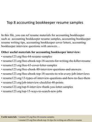 Top 8 accounting bookkeeper resume samples
In this file, you can ref resume materials for accounting bookkeeper
such as accounting bookkeeper resume samples, accounting bookkeeper
resume writing tips, accounting bookkeeper cover letters, accounting
bookkeeper interview questions with answers…
Other useful materials for accounting bookkeeper interview:
• resume123.org/free-64-resume-samples
• resume123.org/free-ebook-top-18-secrets-for-writing-the-killer-resume
• resume123.org/free-63-cover-letter-samples
• resume123.org/free-ebook-80-interview-questions-and-answers
• resume123.org/free-ebook-top-18-secrets-to-win-every-job-interviews
• resume123.org/13-types-of-interview-questions-and-how-to-face-them
• resume123.org/job-interview-checklist-40-points
• resume123.org/top-8-interview-thank-you-letter-samples
• resume123.org/top-15-ways-to-search-new-jobs
Useful materials: • resume123.org/free-64-resume-samples
• resume123.org/free-ebook-top-16-tips-for-writing-an-effective-resume
 
