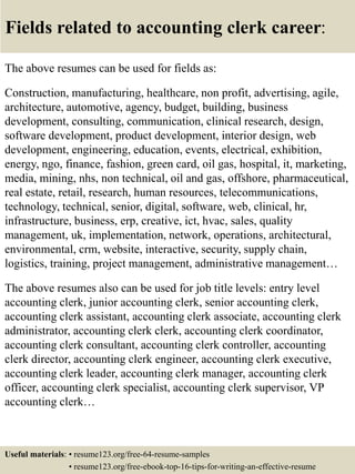 Fields related to accounting clerk career:
The above resumes can be used for fields as:
Construction, manufacturing, healthcare, non profit, advertising, agile,
architecture, automotive, agency, budget, building, business
development, consulting, communication, clinical research, design,
software development, product development, interior design, web
development, engineering, education, events, electrical, exhibition,
energy, ngo, finance, fashion, green card, oil gas, hospital, it, marketing,
media, mining, nhs, non technical, oil and gas, offshore, pharmaceutical,
real estate, retail, research, human resources, telecommunications,
technology, technical, senior, digital, software, web, clinical, hr,
infrastructure, business, erp, creative, ict, hvac, sales, quality
management, uk, implementation, network, operations, architectural,
environmental, crm, website, interactive, security, supply chain,
logistics, training, project management, administrative management…
The above resumes also can be used for job title levels: entry level
accounting clerk, junior accounting clerk, senior accounting clerk,
accounting clerk assistant, accounting clerk associate, accounting clerk
administrator, accounting clerk clerk, accounting clerk coordinator,
accounting clerk consultant, accounting clerk controller, accounting
clerk director, accounting clerk engineer, accounting clerk executive,
accounting clerk leader, accounting clerk manager, accounting clerk
officer, accounting clerk specialist, accounting clerk supervisor, VP
accounting clerk…
Useful materials: • resume123.org/free-64-resume-samples
• resume123.org/free-ebook-top-16-tips-for-writing-an-effective-resume
 