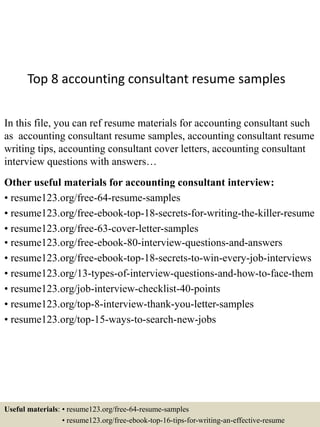 Top 8 accounting consultant resume samples
In this file, you can ref resume materials for accounting consultant such
as accounting consultant resume samples, accounting consultant resume
writing tips, accounting consultant cover letters, accounting consultant
interview questions with answers…
Other useful materials for accounting consultant interview:
• resume123.org/free-64-resume-samples
• resume123.org/free-ebook-top-18-secrets-for-writing-the-killer-resume
• resume123.org/free-63-cover-letter-samples
• resume123.org/free-ebook-80-interview-questions-and-answers
• resume123.org/free-ebook-top-18-secrets-to-win-every-job-interviews
• resume123.org/13-types-of-interview-questions-and-how-to-face-them
• resume123.org/job-interview-checklist-40-points
• resume123.org/top-8-interview-thank-you-letter-samples
• resume123.org/top-15-ways-to-search-new-jobs
Useful materials: • resume123.org/free-64-resume-samples
• resume123.org/free-ebook-top-16-tips-for-writing-an-effective-resume
 