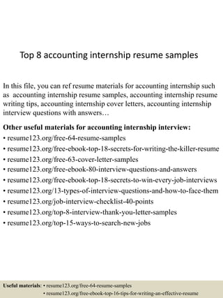 Top 8 accounting internship resume samples
In this file, you can ref resume materials for accounting internship such
as accounting internship resume samples, accounting internship resume
writing tips, accounting internship cover letters, accounting internship
interview questions with answers…
Other useful materials for accounting internship interview:
• resume123.org/free-64-resume-samples
• resume123.org/free-ebook-top-18-secrets-for-writing-the-killer-resume
• resume123.org/free-63-cover-letter-samples
• resume123.org/free-ebook-80-interview-questions-and-answers
• resume123.org/free-ebook-top-18-secrets-to-win-every-job-interviews
• resume123.org/13-types-of-interview-questions-and-how-to-face-them
• resume123.org/job-interview-checklist-40-points
• resume123.org/top-8-interview-thank-you-letter-samples
• resume123.org/top-15-ways-to-search-new-jobs
Useful materials: • resume123.org/free-64-resume-samples
• resume123.org/free-ebook-top-16-tips-for-writing-an-effective-resume
 