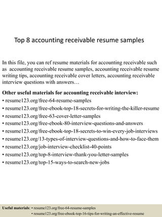 Top 8 accounting receivable resume samples
In this file, you can ref resume materials for accounting receivable such
as accounting receivable resume samples, accounting receivable resume
writing tips, accounting receivable cover letters, accounting receivable
interview questions with answers…
Other useful materials for accounting receivable interview:
• resume123.org/free-64-resume-samples
• resume123.org/free-ebook-top-18-secrets-for-writing-the-killer-resume
• resume123.org/free-63-cover-letter-samples
• resume123.org/free-ebook-80-interview-questions-and-answers
• resume123.org/free-ebook-top-18-secrets-to-win-every-job-interviews
• resume123.org/13-types-of-interview-questions-and-how-to-face-them
• resume123.org/job-interview-checklist-40-points
• resume123.org/top-8-interview-thank-you-letter-samples
• resume123.org/top-15-ways-to-search-new-jobs
Useful materials: • resume123.org/free-64-resume-samples
• resume123.org/free-ebook-top-16-tips-for-writing-an-effective-resume
 