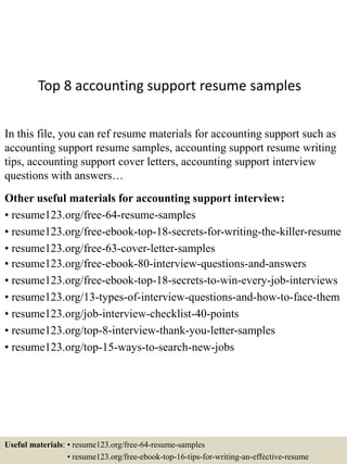 Top 8 accounting support resume samples
In this file, you can ref resume materials for accounting support such as
accounting support resume samples, accounting support resume writing
tips, accounting support cover letters, accounting support interview
questions with answers…
Other useful materials for accounting support interview:
• resume123.org/free-64-resume-samples
• resume123.org/free-ebook-top-18-secrets-for-writing-the-killer-resume
• resume123.org/free-63-cover-letter-samples
• resume123.org/free-ebook-80-interview-questions-and-answers
• resume123.org/free-ebook-top-18-secrets-to-win-every-job-interviews
• resume123.org/13-types-of-interview-questions-and-how-to-face-them
• resume123.org/job-interview-checklist-40-points
• resume123.org/top-8-interview-thank-you-letter-samples
• resume123.org/top-15-ways-to-search-new-jobs
Useful materials: • resume123.org/free-64-resume-samples
• resume123.org/free-ebook-top-16-tips-for-writing-an-effective-resume
 