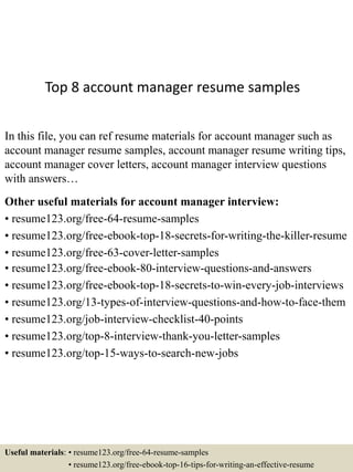 Top 8 account manager resume samples
In this file, you can ref resume materials for account manager such as
account manager resume samples, account manager resume writing tips,
account manager cover letters, account manager interview questions
with answers…
Other useful materials for account manager interview:
• resume123.org/free-64-resume-samples
• resume123.org/free-ebook-top-18-secrets-for-writing-the-killer-resume
• resume123.org/free-63-cover-letter-samples
• resume123.org/free-ebook-80-interview-questions-and-answers
• resume123.org/free-ebook-top-18-secrets-to-win-every-job-interviews
• resume123.org/13-types-of-interview-questions-and-how-to-face-them
• resume123.org/job-interview-checklist-40-points
• resume123.org/top-8-interview-thank-you-letter-samples
• resume123.org/top-15-ways-to-search-new-jobs
Useful materials: • resume123.org/free-64-resume-samples
• resume123.org/free-ebook-top-16-tips-for-writing-an-effective-resume
 