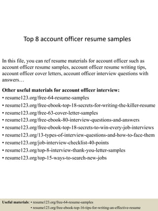 Top 8 account officer resume samples
In this file, you can ref resume materials for account officer such as
account officer resume samples, account officer resume writing tips,
account officer cover letters, account officer interview questions with
answers…
Other useful materials for account officer interview:
• resume123.org/free-64-resume-samples
• resume123.org/free-ebook-top-18-secrets-for-writing-the-killer-resume
• resume123.org/free-63-cover-letter-samples
• resume123.org/free-ebook-80-interview-questions-and-answers
• resume123.org/free-ebook-top-18-secrets-to-win-every-job-interviews
• resume123.org/13-types-of-interview-questions-and-how-to-face-them
• resume123.org/job-interview-checklist-40-points
• resume123.org/top-8-interview-thank-you-letter-samples
• resume123.org/top-15-ways-to-search-new-jobs
Useful materials: • resume123.org/free-64-resume-samples
• resume123.org/free-ebook-top-16-tips-for-writing-an-effective-resume
 