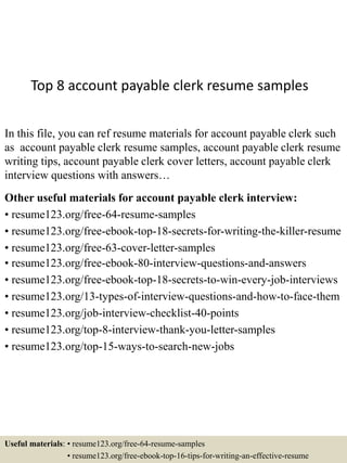 Top 8 account payable clerk resume samples
In this file, you can ref resume materials for account payable clerk such
as account payable clerk resume samples, account payable clerk resume
writing tips, account payable clerk cover letters, account payable clerk
interview questions with answers…
Other useful materials for account payable clerk interview:
• resume123.org/free-64-resume-samples
• resume123.org/free-ebook-top-18-secrets-for-writing-the-killer-resume
• resume123.org/free-63-cover-letter-samples
• resume123.org/free-ebook-80-interview-questions-and-answers
• resume123.org/free-ebook-top-18-secrets-to-win-every-job-interviews
• resume123.org/13-types-of-interview-questions-and-how-to-face-them
• resume123.org/job-interview-checklist-40-points
• resume123.org/top-8-interview-thank-you-letter-samples
• resume123.org/top-15-ways-to-search-new-jobs
Useful materials: • resume123.org/free-64-resume-samples
• resume123.org/free-ebook-top-16-tips-for-writing-an-effective-resume
 