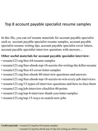 Top 8 account payable specialist resume samples
In this file, you can ref resume materials for account payable specialist
such as account payable specialist resume samples, account payable
specialist resume writing tips, account payable specialist cover letters,
account payable specialist interview questions with answers…
Other useful materials for account payable specialist interview:
• resume123.org/free-64-resume-samples
• resume123.org/free-ebook-top-18-secrets-for-writing-the-killer-resume
• resume123.org/free-63-cover-letter-samples
• resume123.org/free-ebook-80-interview-questions-and-answers
• resume123.org/free-ebook-top-18-secrets-to-win-every-job-interviews
• resume123.org/13-types-of-interview-questions-and-how-to-face-them
• resume123.org/job-interview-checklist-40-points
• resume123.org/top-8-interview-thank-you-letter-samples
• resume123.org/top-15-ways-to-search-new-jobs
Useful materials: • resume123.org/free-64-resume-samples
• resume123.org/free-ebook-top-16-tips-for-writing-an-effective-resume
 