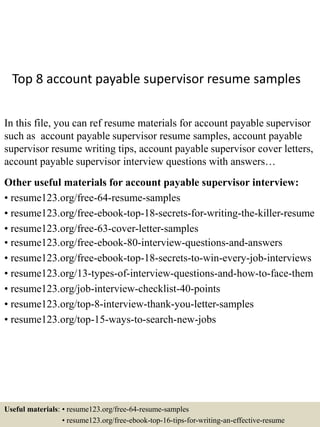 Top 8 account payable supervisor resume samples
In this file, you can ref resume materials for account payable supervisor
such as account payable supervisor resume samples, account payable
supervisor resume writing tips, account payable supervisor cover letters,
account payable supervisor interview questions with answers…
Other useful materials for account payable supervisor interview:
• resume123.org/free-64-resume-samples
• resume123.org/free-ebook-top-18-secrets-for-writing-the-killer-resume
• resume123.org/free-63-cover-letter-samples
• resume123.org/free-ebook-80-interview-questions-and-answers
• resume123.org/free-ebook-top-18-secrets-to-win-every-job-interviews
• resume123.org/13-types-of-interview-questions-and-how-to-face-them
• resume123.org/job-interview-checklist-40-points
• resume123.org/top-8-interview-thank-you-letter-samples
• resume123.org/top-15-ways-to-search-new-jobs
Useful materials: • resume123.org/free-64-resume-samples
• resume123.org/free-ebook-top-16-tips-for-writing-an-effective-resume
 