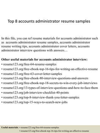 Top 8 accounts administrator resume samples
In this file, you can ref resume materials for accounts administrator such
as accounts administrator resume samples, accounts administrator
resume writing tips, accounts administrator cover letters, accounts
administrator interview questions with answers…
Other useful materials for accounts administrator interview:
• resume123.org/free-64-resume-samples
• resume123.org/free-ebook-top-16-tips-for-writing-an-effective-resume
• resume123.org/free-63-cover-letter-samples
• resume123.org/free-ebook-80-interview-questions-and-answers
• resume123.org/free-ebook-top-18-secrets-to-win-every-job-interviews
• resume123.org/13-types-of-interview-questions-and-how-to-face-them
• resume123.org/job-interview-checklist-40-points
• resume123.org/top-8-interview-thank-you-letter-samples
• resume123.org/top-15-ways-to-search-new-jobs
Useful materials: • resume123.org/free-64-resume-samples
• resume123.org/free-ebook-top-16-tips-for-writing-an-effective-resume
 