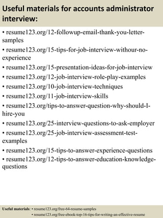 Useful materials for accounts administrator
interview:
• resume123.org/12-followup-email-thank-you-letter-
samples
• resume123.org/15-tips-for-job-interview-withour-no-
experience
• resume123.org/15-presentation-ideas-for-job-interview
• resume123.org/12-job-interview-role-play-examples
• resume123.org/10-job-interview-techniques
• resume123.org/11-job-interview-skills
• resume123.org/tips-to-answer-question-why-should-I-
hire-you
• resume123.org/25-interview-questions-to-ask-employer
• resume123.org/25-job-interview-assessment-test-
examples
• resume123.org/15-tips-to-answer-experience-questions
• resume123.org/12-tips-to-answer-education-knowledge-
questions
Useful materials: • resume123.org/free-64-resume-samples
• resume123.org/free-ebook-top-16-tips-for-writing-an-effective-resume
 