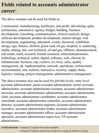 Fields related to accounts administrator
career:
The above resumes can be used for fields as:
Construction, manufacturing, healthcare, non profit, advertising, agile,
architecture, automotive, agency, budget, building, business
development, consulting, communication, clinical research, design,
software development, product development, interior design, web
development, engineering, education, events, electrical, exhibition,
energy, ngo, finance, fashion, green card, oil gas, hospital, it, marketing,
media, mining, nhs, non technical, oil and gas, offshore, pharmaceutical,
real estate, retail, research, human resources, telecommunications,
technology, technical, senior, digital, software, web, clinical, hr,
infrastructure, business, erp, creative, ict, hvac, sales, quality
management, uk, implementation, network, operations, architectural,
environmental, crm, website, interactive, security, supply chain,
logistics, training, project management, administrative management…
The above resumes also can be used for job title levels: entry level
accounts administrator, junior accounts administrator, senior accounts
administrator, accounts administrator assistant, accounts administrator
associate, accounts administrator administrator, accounts administrator
clerk, accounts administrator coordinator, accounts administrator
consultant, accounts administrator controller, accounts administrator
director, accounts administrator engineer, accounts administrator
executive, accounts administrator leader, accounts administrator
manager, accounts administrator officer, accounts administrator
specialist, accounts administrator supervisor, VP accounts
administrator…
Useful materials: • resume123.org/free-64-resume-samples
• resume123.org/free-ebook-top-16-tips-for-writing-an-effective-resume
 