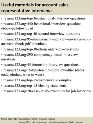 Useful materials for account sales
representative interview:
• resume123.org/top-36-situational-interview-questions
• resume123.org/440-behavioral-interview-questions-
ebook-pdf-download
• resume123.org/top-40-second-interview-questions
• resume123.org/95-management-interview-questions-and-
answers-ebook-pdf-download
• resume123.org/top-30-phone-interview-questions
• resume123.org/290-competency-based-interview-
questions
• resume123.org/45-internship-interview-questions
• resume123.org/15-tips-for-job-interview-attire (dress
code, clothes, what to wear)
• resume123.org/top-15-written-test-examples
• resume123.org/top-15-closing-statements
• resume123.org/20-case- study-examples for job interview
Useful materials: • resume123.org/free-64-resume-samples
• resume123.org/free-ebook-top-16-tips-for-writing-an-effective-resume
 