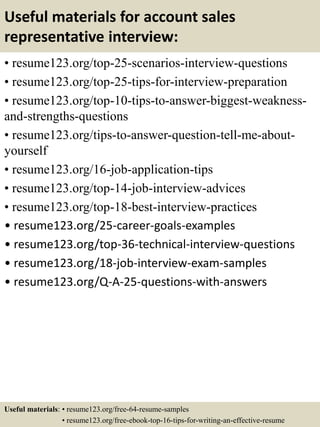Useful materials for account sales
representative interview:
• resume123.org/top-25-scenarios-interview-questions
• resume123.org/top-25-tips-for-interview-preparation
• resume123.org/top-10-tips-to-answer-biggest-weakness-
and-strengths-questions
• resume123.org/tips-to-answer-question-tell-me-about-
yourself
• resume123.org/16-job-application-tips
• resume123.org/top-14-job-interview-advices
• resume123.org/top-18-best-interview-practices
• resume123.org/25-career-goals-examples
• resume123.org/top-36-technical-interview-questions
• resume123.org/18-job-interview-exam-samples
• resume123.org/Q-A-25-questions-with-answers
Useful materials: • resume123.org/free-64-resume-samples
• resume123.org/free-ebook-top-16-tips-for-writing-an-effective-resume
 