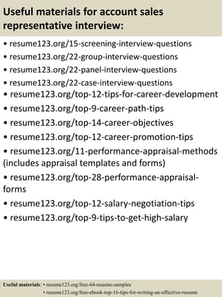 Useful materials for account sales
representative interview:
• resume123.org/15-screening-interview-questions
• resume123.org/22-group-interview-questions
• resume123.org/22-panel-interview-questions
• resume123.org/22-case-interview-questions
• resume123.org/top-12-tips-for-career-development
• resume123.org/top-9-career-path-tips
• resume123.org/top-14-career-objectives
• resume123.org/top-12-career-promotion-tips
• resume123.org/11-performance-appraisal-methods
(includes appraisal templates and forms)
• resume123.org/top-28-performance-appraisal-
forms
• resume123.org/top-12-salary-negotiation-tips
• resume123.org/top-9-tips-to-get-high-salary
Useful materials: • resume123.org/free-64-resume-samples
• resume123.org/free-ebook-top-16-tips-for-writing-an-effective-resume
 