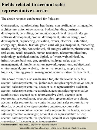 Fields related to account sales
representative career:
The above resumes can be used for fields as:
Construction, manufacturing, healthcare, non profit, advertising, agile,
architecture, automotive, agency, budget, building, business
development, consulting, communication, clinical research, design,
software development, product development, interior design, web
development, engineering, education, events, electrical, exhibition,
energy, ngo, finance, fashion, green card, oil gas, hospital, it, marketing,
media, mining, nhs, non technical, oil and gas, offshore, pharmaceutical,
real estate, retail, research, human resources, telecommunications,
technology, technical, senior, digital, software, web, clinical, hr,
infrastructure, business, erp, creative, ict, hvac, sales, quality
management, uk, implementation, network, operations, architectural,
environmental, crm, website, interactive, security, supply chain,
logistics, training, project management, administrative management…
The above resumes also can be used for job title levels: entry level
account sales representative, junior account sales representative, senior
account sales representative, account sales representative assistant,
account sales representative associate, account sales representative
administrator, account sales representative clerk, account sales
representative coordinator, account sales representative consultant,
account sales representative controller, account sales representative
director, account sales representative engineer, account sales
representative executive, account sales representative leader, account
sales representative manager, account sales representative officer,
account sales representative specialist, account sales representative
supervisor, VP account sales representative…
Useful materials: • resume123.org/free-64-resume-samples
• resume123.org/free-ebook-top-16-tips-for-writing-an-effective-resume
 