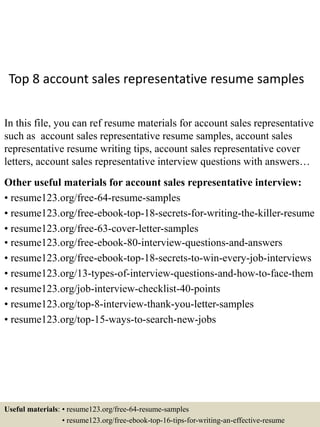Top 8 account sales representative resume samples
In this file, you can ref resume materials for account sales representative
such as account sales representative resume samples, account sales
representative resume writing tips, account sales representative cover
letters, account sales representative interview questions with answers…
Other useful materials for account sales representative interview:
• resume123.org/free-64-resume-samples
• resume123.org/free-ebook-top-18-secrets-for-writing-the-killer-resume
• resume123.org/free-63-cover-letter-samples
• resume123.org/free-ebook-80-interview-questions-and-answers
• resume123.org/free-ebook-top-18-secrets-to-win-every-job-interviews
• resume123.org/13-types-of-interview-questions-and-how-to-face-them
• resume123.org/job-interview-checklist-40-points
• resume123.org/top-8-interview-thank-you-letter-samples
• resume123.org/top-15-ways-to-search-new-jobs
Useful materials: • resume123.org/free-64-resume-samples
• resume123.org/free-ebook-top-16-tips-for-writing-an-effective-resume
 