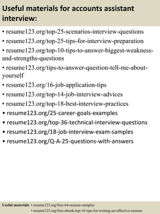 Useful materials for accounts assistant
interview:
• resume123.org/top-25-scenarios-interview-questions
• resume123.org/top-25-tips-for-interview-preparation
• resume123.org/top-10-tips-to-answer-biggest-weakness-
and-strengths-questions
• resume123.org/tips-to-answer-question-tell-me-about-
yourself
• resume123.org/16-job-application-tips
• resume123.org/top-14-job-interview-advices
• resume123.org/top-18-best-interview-practices
• resume123.org/25-career-goals-examples
• resume123.org/top-36-technical-interview-questions
• resume123.org/18-job-interview-exam-samples
• resume123.org/Q-A-25-questions-with-answers
Useful materials: • resume123.org/free-64-resume-samples
• resume123.org/free-ebook-top-16-tips-for-writing-an-effective-resume
 