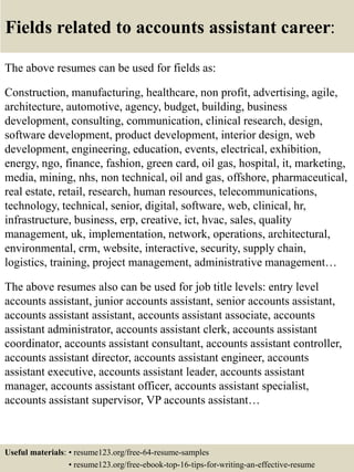 Fields related to accounts assistant career:
The above resumes can be used for fields as:
Construction, manufacturing, healthcare, non profit, advertising, agile,
architecture, automotive, agency, budget, building, business
development, consulting, communication, clinical research, design,
software development, product development, interior design, web
development, engineering, education, events, electrical, exhibition,
energy, ngo, finance, fashion, green card, oil gas, hospital, it, marketing,
media, mining, nhs, non technical, oil and gas, offshore, pharmaceutical,
real estate, retail, research, human resources, telecommunications,
technology, technical, senior, digital, software, web, clinical, hr,
infrastructure, business, erp, creative, ict, hvac, sales, quality
management, uk, implementation, network, operations, architectural,
environmental, crm, website, interactive, security, supply chain,
logistics, training, project management, administrative management…
The above resumes also can be used for job title levels: entry level
accounts assistant, junior accounts assistant, senior accounts assistant,
accounts assistant assistant, accounts assistant associate, accounts
assistant administrator, accounts assistant clerk, accounts assistant
coordinator, accounts assistant consultant, accounts assistant controller,
accounts assistant director, accounts assistant engineer, accounts
assistant executive, accounts assistant leader, accounts assistant
manager, accounts assistant officer, accounts assistant specialist,
accounts assistant supervisor, VP accounts assistant…
Useful materials: • resume123.org/free-64-resume-samples
• resume123.org/free-ebook-top-16-tips-for-writing-an-effective-resume
 