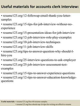 Useful materials for accounts clerk interview:
• resume123.org/12-followup-email-thank-you-letter-
samples
• resume123.org/15-tips-for-job-interview-withour-no-
experience
• resume123.org/15-presentation-ideas-for-job-interview
• resume123.org/12-job-interview-role-play-examples
• resume123.org/10-job-interview-techniques
• resume123.org/11-job-interview-skills
• resume123.org/tips-to-answer-question-why-should-I-
hire-you
• resume123.org/25-interview-questions-to-ask-employer
• resume123.org/25-job-interview-assessment-test-
examples
• resume123.org/15-tips-to-answer-experience-questions
• resume123.org/12-tips-to-answer-education-knowledge-
questions
Useful materials: • resume123.org/free-64-resume-samples
• resume123.org/free-ebook-top-16-tips-for-writing-an-effective-resume
 
