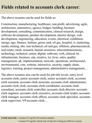 Fields related to accounts clerk career:
The above resumes can be used for fields as:
Construction, manufacturing, healthcare, non profit, advertising, agile,
architecture, automotive, agency, budget, building, business
development, consulting, communication, clinical research, design,
software development, product development, interior design, web
development, engineering, education, events, electrical, exhibition,
energy, ngo, finance, fashion, green card, oil gas, hospital, it, marketing,
media, mining, nhs, non technical, oil and gas, offshore, pharmaceutical,
real estate, retail, research, human resources, telecommunications,
technology, technical, senior, digital, software, web, clinical, hr,
infrastructure, business, erp, creative, ict, hvac, sales, quality
management, uk, implementation, network, operations, architectural,
environmental, crm, website, interactive, security, supply chain,
logistics, training, project management, administrative management…
The above resumes also can be used for job title levels: entry level
accounts clerk, junior accounts clerk, senior accounts clerk, accounts
clerk assistant, accounts clerk associate, accounts clerk administrator,
accounts clerk clerk, accounts clerk coordinator, accounts clerk
consultant, accounts clerk controller, accounts clerk director, accounts
clerk engineer, accounts clerk executive, accounts clerk leader, accounts
clerk manager, accounts clerk officer, accounts clerk specialist, accounts
clerk supervisor, VP accounts clerk…
Useful materials: • resume123.org/free-64-resume-samples
• resume123.org/free-ebook-top-16-tips-for-writing-an-effective-resume
 