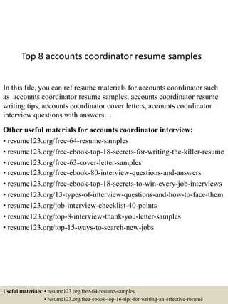 Top 8 accounts coordinator resume samples
In this file, you can ref resume materials for accounts coordinator such
as accounts coordinator resume samples, accounts coordinator resume
writing tips, accounts coordinator cover letters, accounts coordinator
interview questions with answers…
Other useful materials for accounts coordinator interview:
• resume123.org/free-64-resume-samples
• resume123.org/free-ebook-top-18-secrets-for-writing-the-killer-resume
• resume123.org/free-63-cover-letter-samples
• resume123.org/free-ebook-80-interview-questions-and-answers
• resume123.org/free-ebook-top-18-secrets-to-win-every-job-interviews
• resume123.org/13-types-of-interview-questions-and-how-to-face-them
• resume123.org/job-interview-checklist-40-points
• resume123.org/top-8-interview-thank-you-letter-samples
• resume123.org/top-15-ways-to-search-new-jobs
Useful materials: • resume123.org/free-64-resume-samples
• resume123.org/free-ebook-top-16-tips-for-writing-an-effective-resume
 