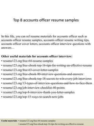 Top 8 accounts officer resume samples
In this file, you can ref resume materials for accounts officer such as
accounts officer resume samples, accounts officer resume writing tips,
accounts officer cover letters, accounts officer interview questions with
answers…
Other useful materials for accounts officer interview:
• resume123.org/free-64-resume-samples
• resume123.org/free-ebook-top-16-tips-for-writing-an-effective-resume
• resume123.org/free-63-cover-letter-samples
• resume123.org/free-ebook-80-interview-questions-and-answers
• resume123.org/free-ebook-top-18-secrets-to-win-every-job-interviews
• resume123.org/13-types-of-interview-questions-and-how-to-face-them
• resume123.org/job-interview-checklist-40-points
• resume123.org/top-8-interview-thank-you-letter-samples
• resume123.org/top-15-ways-to-search-new-jobs
Useful materials: • resume123.org/free-64-resume-samples
• resume123.org/free-ebook-top-16-tips-for-writing-an-effective-resume
 