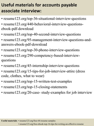 Useful materials for accounts payable
associate interview:
• resume123.org/top-36-situational-interview-questions
• resume123.org/440-behavioral-interview-questions-
ebook-pdf-download
• resume123.org/top-40-second-interview-questions
• resume123.org/95-management-interview-questions-and-
answers-ebook-pdf-download
• resume123.org/top-30-phone-interview-questions
• resume123.org/290-competency-based-interview-
questions
• resume123.org/45-internship-interview-questions
• resume123.org/15-tips-for-job-interview-attire (dress
code, clothes, what to wear)
• resume123.org/top-15-written-test-examples
• resume123.org/top-15-closing-statements
• resume123.org/20-case- study-examples for job interview
Useful materials: • resume123.org/free-64-resume-samples
• resume123.org/free-ebook-top-16-tips-for-writing-an-effective-resume
 