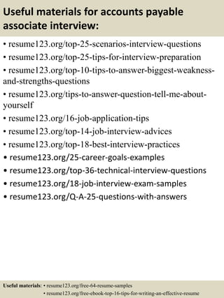 Useful materials for accounts payable
associate interview:
• resume123.org/top-25-scenarios-interview-questions
• resume123.org/top-25-tips-for-interview-preparation
• resume123.org/top-10-tips-to-answer-biggest-weakness-
and-strengths-questions
• resume123.org/tips-to-answer-question-tell-me-about-
yourself
• resume123.org/16-job-application-tips
• resume123.org/top-14-job-interview-advices
• resume123.org/top-18-best-interview-practices
• resume123.org/25-career-goals-examples
• resume123.org/top-36-technical-interview-questions
• resume123.org/18-job-interview-exam-samples
• resume123.org/Q-A-25-questions-with-answers
Useful materials: • resume123.org/free-64-resume-samples
• resume123.org/free-ebook-top-16-tips-for-writing-an-effective-resume
 
