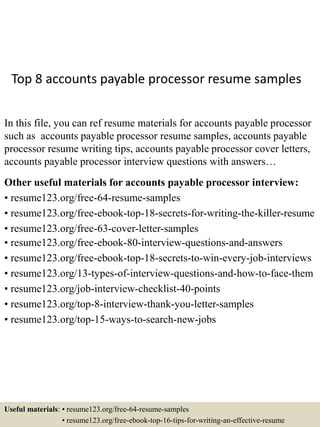 Top 8 accounts payable processor resume samples
In this file, you can ref resume materials for accounts payable processor
such as accounts payable processor resume samples, accounts payable
processor resume writing tips, accounts payable processor cover letters,
accounts payable processor interview questions with answers…
Other useful materials for accounts payable processor interview:
• resume123.org/free-64-resume-samples
• resume123.org/free-ebook-top-18-secrets-for-writing-the-killer-resume
• resume123.org/free-63-cover-letter-samples
• resume123.org/free-ebook-80-interview-questions-and-answers
• resume123.org/free-ebook-top-18-secrets-to-win-every-job-interviews
• resume123.org/13-types-of-interview-questions-and-how-to-face-them
• resume123.org/job-interview-checklist-40-points
• resume123.org/top-8-interview-thank-you-letter-samples
• resume123.org/top-15-ways-to-search-new-jobs
Useful materials: • resume123.org/free-64-resume-samples
• resume123.org/free-ebook-top-16-tips-for-writing-an-effective-resume
 