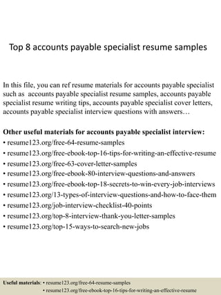 Top 8 accounts payable specialist resume samples
In this file, you can ref resume materials for accounts payable specialist
such as accounts payable specialist resume samples, accounts payable
specialist resume writing tips, accounts payable specialist cover letters,
accounts payable specialist interview questions with answers…
Other useful materials for accounts payable specialist interview:
• resume123.org/free-64-resume-samples
• resume123.org/free-ebook-top-16-tips-for-writing-an-effective-resume
• resume123.org/free-63-cover-letter-samples
• resume123.org/free-ebook-80-interview-questions-and-answers
• resume123.org/free-ebook-top-18-secrets-to-win-every-job-interviews
• resume123.org/13-types-of-interview-questions-and-how-to-face-them
• resume123.org/job-interview-checklist-40-points
• resume123.org/top-8-interview-thank-you-letter-samples
• resume123.org/top-15-ways-to-search-new-jobs
Useful materials: • resume123.org/free-64-resume-samples
• resume123.org/free-ebook-top-16-tips-for-writing-an-effective-resume
 