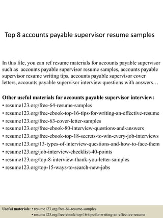 Top 8 accounts payable supervisor resume samples
In this file, you can ref resume materials for accounts payable supervisor
such as accounts payable supervisor resume samples, accounts payable
supervisor resume writing tips, accounts payable supervisor cover
letters, accounts payable supervisor interview questions with answers…
Other useful materials for accounts payable supervisor interview:
• resume123.org/free-64-resume-samples
• resume123.org/free-ebook-top-16-tips-for-writing-an-effective-resume
• resume123.org/free-63-cover-letter-samples
• resume123.org/free-ebook-80-interview-questions-and-answers
• resume123.org/free-ebook-top-18-secrets-to-win-every-job-interviews
• resume123.org/13-types-of-interview-questions-and-how-to-face-them
• resume123.org/job-interview-checklist-40-points
• resume123.org/top-8-interview-thank-you-letter-samples
• resume123.org/top-15-ways-to-search-new-jobs
Useful materials: • resume123.org/free-64-resume-samples
• resume123.org/free-ebook-top-16-tips-for-writing-an-effective-resume
 